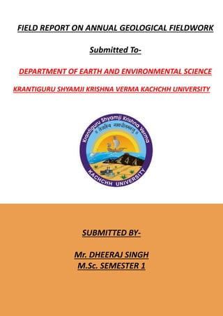 FIELD REPORT ON ANNUAL GEOLOGICAL FIELDWORK
Submitted To-
DEPARTMENT OF EARTH AND ENVIRONMENTAL SCIENCE
KRANTIGURU SHYAMJI KRISHNA VERMA KACHCHH UNIVERSITY
SUBMITTED BY-
Mr. DHEERAJ SINGH
M.Sc. SEMESTER 1
 