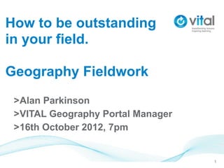 How to be outstanding
in your field.

Geography Fieldwork
 >Alan Parkinson
 >VITAL Geography Portal Manager
 >16th October 2012, 7pm


                                   1
 