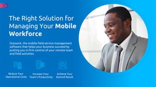 Outwork, the mobile field service management
software that helps your business succeed by
putting you in firm control of your remote team
and field activities.
The Right Solution for
Managing Your Mobile
Workforce
Reduce Your
Operational Costs
Increase Your
Team's Productivity
1
Achieve Your
Desired Result
 