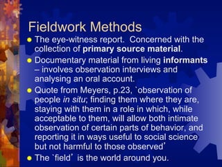 Fieldwork Methods
®  The eye-witness report. Concerned with the
collection of primary source material.
®  Documentary material from living informants
– involves observation interviews and
analysing an oral account.
®  Quote from Meyers, p.23, `observation of
people in situ; finding them where they are,
staying with them in a role in which, while
acceptable to them, will allow both intimate
observation of certain parts of behavior, and
reporting it in ways useful to social science
but not harmful to those observed’
®  The `field’ is the world around you.
 