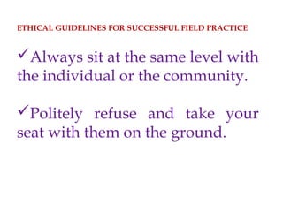 ETHICAL GUIDELINES FOR SUCCESSFUL FIELD PRACTICE
Always sit at the same level with
the individual or the community.
Politely refuse and take your
seat with them on the ground.
 