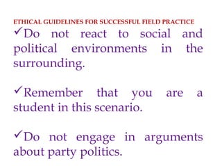 ETHICAL GUIDELINES FOR SUCCESSFUL FIELD PRACTICE
Do not react to social and
political environments in the
surrounding.
Remember that you are a
student in this scenario.
Do not engage in arguments
about party politics.
 