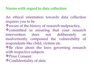 Norms with regard to data collection
An ethical orientation towards data collection
requires you to be
aware of the history of research malpractice,
committed to ensuring that your research
intervention does not deliberately or
inadvertently compound the vulnerability of
respondents like child, victims etc.
Be clear about the laws governing research
with respective subjects
Prior Consent
Confidentiality of data
 