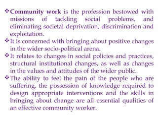 Community work is the profession bestowed with
missions of tackling social problems, and
eliminating societal deprivation, discrimination and
exploitation.
It is concerned with bringing about positive changes
in the wider socio-political arena.
It relates to changes in social policies and practices,
structural institutional changes, as well as changes
in the values and attitudes of the wider public.
The ability to feel the pain of the people who are
suffering, the possession of knowledge required to
design appropriate interventions and the skills in
bringing about change are all essential qualities of
an effective community worker.
 