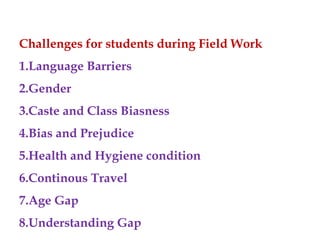 Challenges for students during Field Work
1.Language Barriers
2.Gender
3.Caste and Class Biasness
4.Bias and Prejudice
5.Health and Hygiene condition
6.Continous Travel
7.Age Gap
8.Understanding Gap
 