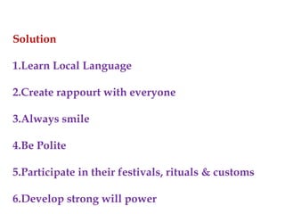 Solution
1.Learn Local Language
2.Create rappourt with everyone
3.Always smile
4.Be Polite
5.Participate in their festivals, rituals & customs
6.Develop strong will power
 