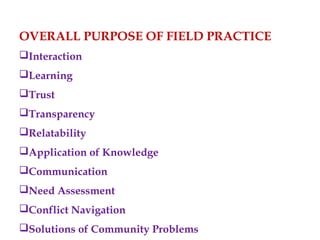 OVERALL PURPOSE OF FIELD PRACTICE
Interaction
Learning
Trust
Transparency
Relatability
Application of Knowledge
Communication
Need Assessment
Conflict Navigation
Solutions of Community Problems
 