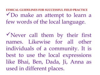 ETHICAL GUIDELINES FOR SUCCESSFUL FIELD PRACTICE
Do make an attempt to learn a
few words of the local language.
Never call them by their first
names. Likewise for all other
individuals of a community. It is
best to use the local expressions
like Bhai, Ben, Dada, Ji, Anna as
used in different places.
 
