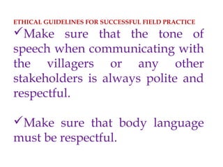 ETHICAL GUIDELINES FOR SUCCESSFUL FIELD PRACTICE
Make sure that the tone of
speech when communicating with
the villagers or any other
stakeholders is always polite and
respectful.
Make sure that body language
must be respectful.
 