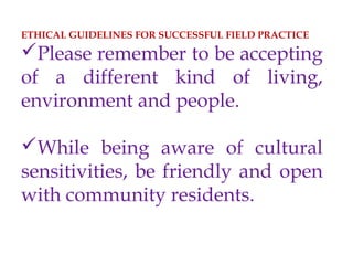 ETHICAL GUIDELINES FOR SUCCESSFUL FIELD PRACTICE
Please remember to be accepting
of a different kind of living,
environment and people.
While being aware of cultural
sensitivities, be friendly and open
with community residents.
 
