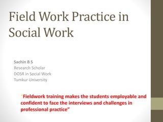 Field Work Practice in
Social Work
Sachin B S
Research Scholar
DOSR in Social Work
Tumkur University
“Fieldwork training makes the students employable and
confident to face the interviews and challenges in
professional practice”
 