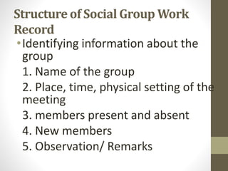 Structure of Social Group Work
Record
•Identifying information about the
group
1. Name of the group
2. Place, time, physical setting of the
meeting
3. members present and absent
4. New members
5. Observation/ Remarks
 