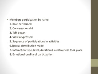• Members participation by name
1. Role performed
2. Conversation did
3. Talk began
4. Views expressed
5. Sequence of participations in activities
6.Special contribution made
7. Interaction type, level, duration & creativeness took place
8. Emotional quality of participation
 
