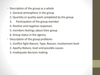 • Description of the group as a whole
1. General atmosphere in the group
2. Quantity or quality work completed by the group
3. Participation of the group member
4. Positive and negative responses
5. members feelings about their group
6. Group status in the agency
• Description of the group problems
1. Conflict fight-Nature, Type, Reason, involvement level
2. Apathy-Nature, level and possible causes
3. Inadequate decision making
 