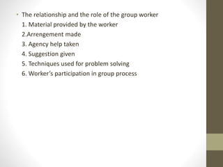 • The relationship and the role of the group worker
1. Material provided by the worker
2.Arrengement made
3. Agency help taken
4. Suggestion given
5. Techniques used for problem solving
6. Worker’s participation in group process
 