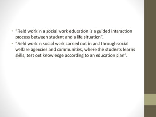 • “Field work in a social work education is a guided interaction
process between student and a life situation”.
• “Field work in social work carried out in and through social
welfare agencies and communities, where the students learns
skills, test out knowledge according to an education plan”.
 