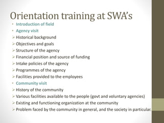 Orientation training at SWA’s
• Introduction of field
• Agency visit
Historical background
Objectives and goals
Structure of the agency
Financial position and source of funding
Intake policies of the agency
Programmes of the agency
Facilities provided to the employees
• Community visit
History of the community
Various facilities available to the people (govt and voluntary agencies)
Existing and functioning organization at the community
Problem faced by the community in general, and the society in particular.
 