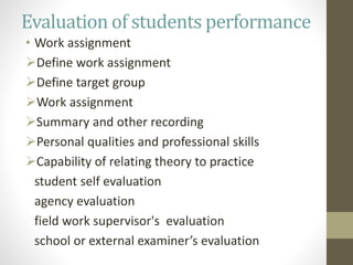 Evaluation of students performance
• Work assignment
Define work assignment
Define target group
Work assignment
Summary and other recording
Personal qualities and professional skills
Capability of relating theory to practice
student self evaluation
agency evaluation
field work supervisor's evaluation
school or external examiner’s evaluation
 