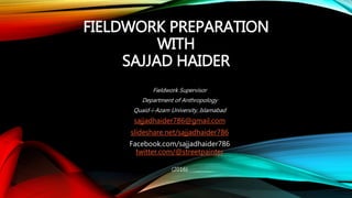 FIELDWORK PREPARATION
WITH
SAJJAD HAIDER
Fieldwork Supervisor
Department of Anthropology
Quaid-i-Azam University, Islamabad
sajjadhaider786@gmail.com
slideshare.net/sajjadhaider786
Facebook.com/sajjadhaider786
twitter.com/@streetpainter
(2016)
 