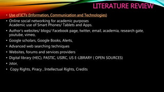 LITERATURE REVIEW
• Use of ICTs (Information, Communication and Technologies)
• Online social networking for academic purposes
Academic use of Smart Phones/ Tablets and Apps.
• Author’s websites/ blogs/ Facebook page, twitter, email, academia, research gate,
youtube, vimeo,
• Google scholars, Google Books, Alerts,
• Advanced web searching techniques
• Websites, forums and services providers
• Digital library (HEC), PASTIC, USIRC, US E-LIBRARY ( OPEN SOURCES)
• Jstor,
• Copy Rights, Piracy , Intellectual Rights, Credits
 