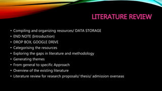 LITERATURE REVIEW
• Compiling and organizing resources/ DATA STORAGE
• END NOTE (Introduction)
• DROP BOX, GOOGLE DRIVE
• Categorising the resources
• Exploring the gaps in literature and methodology
• Generating themes
• From general to specific Approach
• Overview of the existing literature
• Literature review for research proposals/ thesis/ admission overseas
 