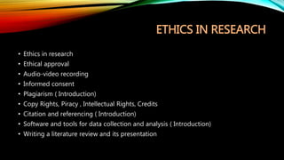 ETHICS IN RESEARCH
• Ethics in research
• Ethical approval
• Audio-video recording
• Informed consent
• Plagiarism ( Introduction)
• Copy Rights, Piracy , Intellectual Rights, Credits
• Citation and referencing ( Introduction)
• Software and tools for data collection and analysis ( Introduction)
• Writing a literature review and its presentation
 