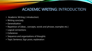 ACADEMIC WRITING: INTRODUCTION
• Academic Writing ( introduction)
• Writing concisely
• Generalization
• Repetition of (ideas , concepts, words and phrases, examples etc.)
• Logical connections
• Coherence
• Sequence and organizations of thoughts
• Topic Sentence, Sign posts, explanation
 
