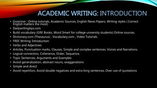 ACADEMIC WRITING: INTRODUCTION
• Grammar : Online tutorials, Academic Sources, English News Papers, Writing styles ( Correct
English matters the most)
• Dailywritingtips.com
• Build vocabulary (GRE Books, Word Smart for college university students) Online sources,
• Dictionary.com (Thesaurus) , Vocabulary.com , Video Tutorials
• FREE Writing: Introduction
• Verbs and Adjectives
• Articles, Punctuation marks, Clauses, Simple and complex sentences, Voices and Narrations,
• Logical connectors, Coherence, Order, Sequence,
• Topic Sentences, Arguments and Examples
• Avoid generalization, abstract nouns, exaggerations
• Simple and direct
• Avoid repetition, Avoid double negatives and extra long sentences, Over use of quotations
 
