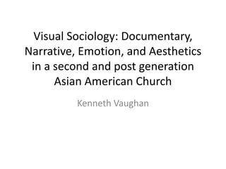 Visual Sociology: Documentary,
Narrative, Emotion, and Aesthetics
in a second and post generation
Asian American Church
Kenneth Vaughan

 