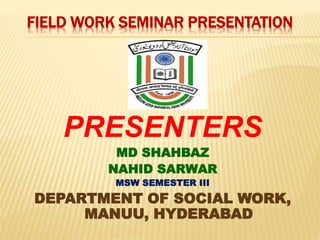 FIELD WORK SEMINAR PRESENTATION 
PRESENTERS 
MD SHAHBAZ 
NAHID SARWAR 
MSW SEMESTER III 
DEPARTMENT OF SOCIAL WORK, 
MANUU, HYDERABAD 
 