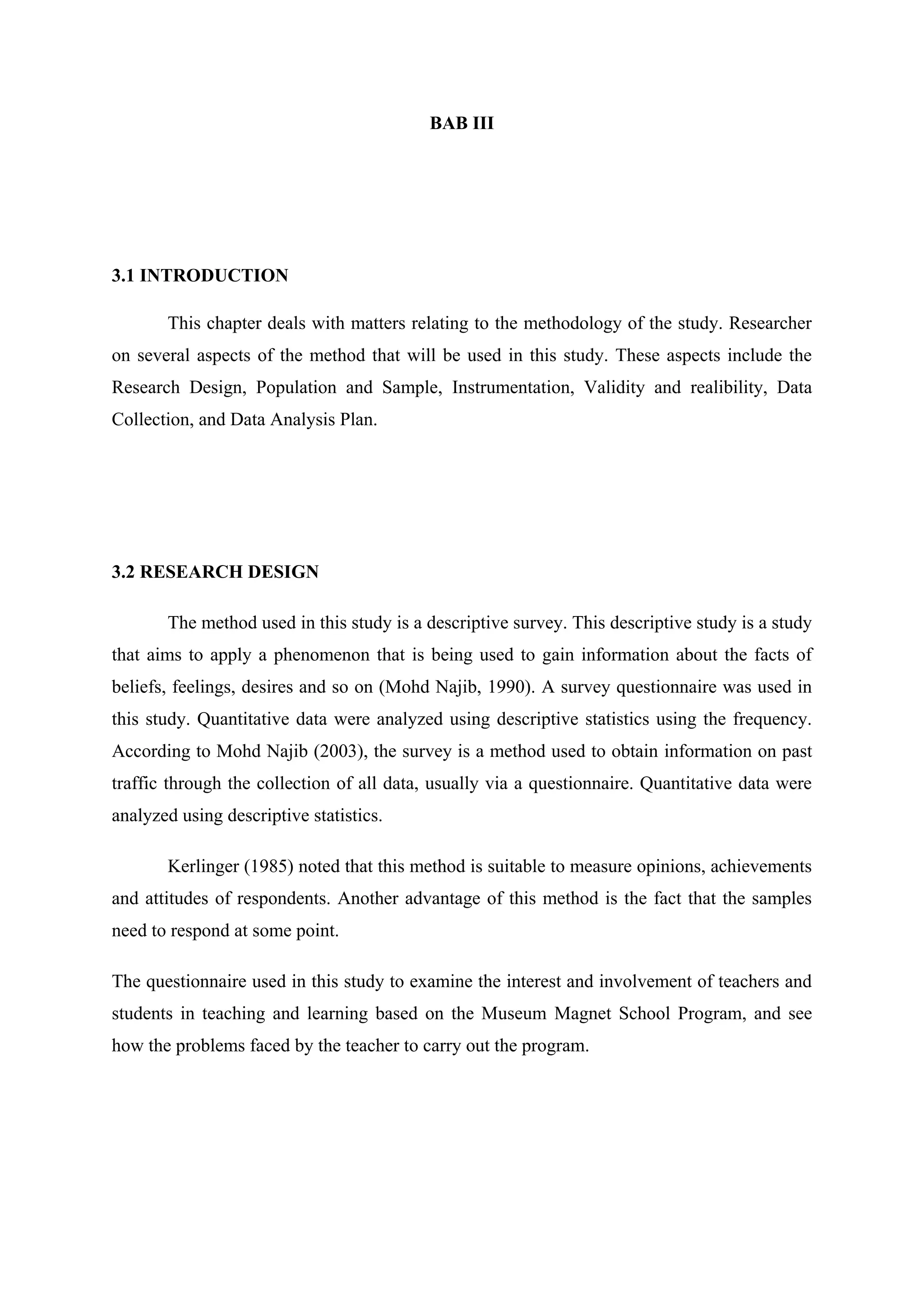BAB III
3.1 INTRODUCTION
This chapter deals with matters relating to the methodology of the study. Researcher
on several aspects of the method that will be used in this study. These aspects include the
Research Design, Population and Sample, Instrumentation, Validity and realibility, Data
Collection, and Data Analysis Plan.
3.2 RESEARCH DESIGN
The method used in this study is a descriptive survey. This descriptive study is a study
that aims to apply a phenomenon that is being used to gain information about the facts of
beliefs, feelings, desires and so on (Mohd Najib, 1990). A survey questionnaire was used in
this study. Quantitative data were analyzed using descriptive statistics using the frequency.
According to Mohd Najib (2003), the survey is a method used to obtain information on past
traffic through the collection of all data, usually via a questionnaire. Quantitative data were
analyzed using descriptive statistics.
Kerlinger (1985) noted that this method is suitable to measure opinions, achievements
and attitudes of respondents. Another advantage of this method is the fact that the samples
need to respond at some point.
The questionnaire used in this study to examine the interest and involvement of teachers and
students in teaching and learning based on the Museum Magnet School Program, and see
how the problems faced by the teacher to carry out the program.
 