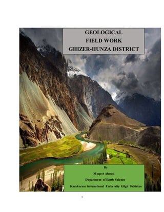 I
GEOLOGICAL
FIELD WORK
GHIZER-HUNZA DISTRICT
By
Muqeet Ahmad
Department of Earth Science
Karakoram international University Gilgit Baltistan
 