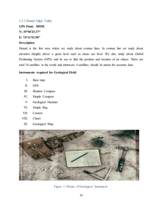 13
1.2.1 Hanzal Gilgit Valley
GPS Point: 5095ft
N: 35°58'25.37"
E: 74°11'52.90"
Description
Hanzal is the first area where we study about couture lines. In couture line we study about
elevation (height) above a given level such as mean sea level. We also study about Global
Positioning System (GPS) and its use to find the position and location of an object. There are
total 34 satellites in the world and minimum 4 satellites should be attach for accurate data.
Instruments required for Geological Field:
I. Base map
II. GPS
III. Brunton Compass
IV. Simple Compass
V. Geological Hammer
VI. Simple Bag
VII. Camera
VIII. Chisel
IX. Geological Map
Figure 1: Picture of Geological Instrument
 