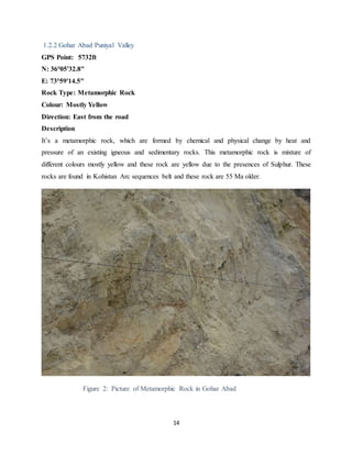 14
1.2.2 Gohar Abad Puniyal Valley
GPS Point: 5732ft
N: 36°05'32.8"
E: 73°59'14.5"
Rock Type: Metamorphic Rock
Colour: Mostly Yellow
Direction: East from the road
Description
It’s a metamorphic rock, which are formed by chemical and physical change by heat and
pressure of an existing igneous and sedimentary rocks. This metamorphic rock is mixture of
different colours mostly yellow and these rock are yellow due to the presences of Sulphur. These
rocks are found in Kohistan Arc sequences belt and these rock are 55 Ma older.
Figure 2: Picture of Metamorphic Rock in Gohar Abad
 