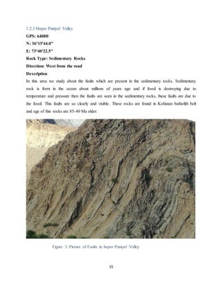 15
1.2.3 Hoper Puniyal Valley
GPS: 6408ft
N: 36°15'44.0"
E: 73°40'22.5"
Rock Type: Sedimentary Rocks
Direction: West from the road
Description
In this area we study about the faults which are present in the sedimentary rocks. Sedimentary
rock is form in the ocean about millions of years ago and if fossil is destroying due to
temperature and pressure then the faults are seen in the sedimentary rocks, these faults are due to
the fossil. This faults are so clearly and visible. These rocks are found in Kohistan batholith belt
and age of this rocks are 85-40 Ma older.
Figure 3: Picture of Faults in hoper Puniyal Valley
 