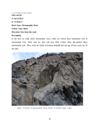 16
1.2.4 Jondoli Gupis Valley
GPS: 6671ft
N: 36°15'38.5"
E: 73°38'0.1"
Rock Type: Metamorphic Rock
Colour: Gray black
Direction: East from the road
Description
In this area we study about metamorphic rocks, which are convert from sedimentary rock to
metamorphic rock. These rock are slate with gray black Colour. Slate, fine-grained clayey
metamorphic rock. These rocks are found in Kohistan batholith belt and age of these rocks are 30
Ma older.
Figure 4: Picture of metamorphic Rock (Slate) in Jondoli Gupis Valley
 