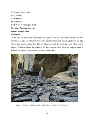 17
1.2.5 Siligan Yasin Valley
GPS: 78598ft
N: 36°13'55.0"
E: 73°26'34.7"
Rock Type: Metamorphic Rock
Direction: West side from road
Colour: Grayish black
Description
In this area we study about metamorphic rock type of slate rock, these slate is formed by shale
and shale is a type of sedimentary rock when high temperature and pressure applied on any type
of rock then its convert into slate. This is a blaster area and the weathering colour of the rock is
mixture of different colours. The colour of the slate is grayish black. These are rocks are found in
Kohistan arc sequence belt and these rocks are 55 Ma older.
Figure 5: Picture of Metamorphic Rock (slate) in Siligan Yasin Valley
 