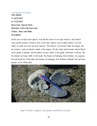 18
1.2.6 Naz bar Yasin Valley
GPS: 8043ft
N: 36°27'20.3"
E: 73°22'36.0"
Rock Type: Igneous Rock
Direction: North side from road
Colour: black and White
Description
In this area we study about igneous rock and also about its two types intrusive and extrusive
rocks and the location of study is near a river bank. Igneous rock is called primary rock and
which are made up of one and more minerals. The intrusive rock formed inside the magma and
the extrusive rocks are formed outside of the magma. We also study about Granite and the Basalt
rocks, granite is plutonic and the mineral are also visible in the granite and basalt is volcanic and
the mineral are being visible in the basalt. The Basalt are belonging from Kohistan Arc sequence
belt and basalt are 55 Ma older and Granite are belonging from Kohistan Batholith belt and these
granites are 85-40Ma older.
Figure 6: Picture of igneous Rock (granite and Basalt) in Naz Bar
 