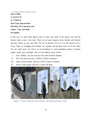 19
1.2.7 Momin Abad Ishkoman Valley
GPS: 6730fts
N: 36°21'37.5"
E: 73°50'56.4"
Rock Type: Igneous Rock
Direction: West side from road
Colour: Gray and White
Description
In this area we study about igneous rock, its types and colour of the igneous rock and the
location study is near a river bank. There are two type of igneous rocks, Intrusive and extrusive
and their colours are gray and white. The size of intrusive rock is 4.1 cm and extrusive rock is
4.5cm. These are belonging from Kohistan Arc sequence belt and these rocks are 55 Ma older.
We also study about soil, Soil is an un-consolidated or semi-consolidated mixture of mineral,
organic matter, gases and liquid. There are four different types of soils:
I. Clay: Smallest, very fine and size is less than 0.002mm diameter.
II. Silt: Feel smooth and size is 0.002 to 0.05mm in diameter.
III. Sand: Coarsest particle and size is 0.05 to 2.0mm in diameter.
IV. Gravel: Large particle and size is 2.0mm and larger.
Figure 7: Picture of igneous Rocks (Granite and Basalt) and types of Soil
 