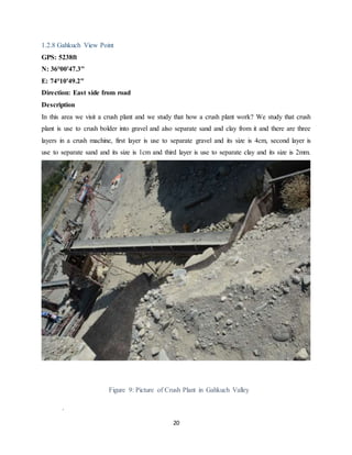 20
1.2.8 Gahkuch View Point
GPS: 5238ft
N: 36°00'47.3"
E: 74°10'49.2"
Direction: East side from road
Description
In this area we visit a crush plant and we study that how a crush plant work? We study that crush
plant is use to crush bolder into gravel and also separate sand and clay from it and there are three
layers in a crush machine, first layer is use to separate gravel and its size is 4cm, second layer is
use to separate sand and its size is 1cm and third layer is use to separate clay and its size is 2mm.
Figure 9: Picture of Crush Plant in Gahkuch Valley
.
 