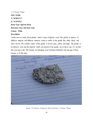 21
1.2.9 Bargo Thingi
GPS: 5238ft
N: 36°00'47.3"
E: 74°10'49.2"
Rock Type: Igneous Rock
Direction: East side from road
Colour: White
Description
In this area we study about granite, which is type of igneous rock. This granite is mixture of
different minerals and different minerals colour is visible in the granite like white, black, and
silver brown. The weather colour of this granite is brown, gray, yellow and fungi. The granite is
an intrusive rock and the minerals which are present in the granite are so big in size, it’s me that
this rock age is old. The Granite are belonging from Kohistan Batholith belt and age of these
Granite is 59 Ma older
Figure 10: Picture of Igneous Rock (Granite) in Bargo Thingi
 