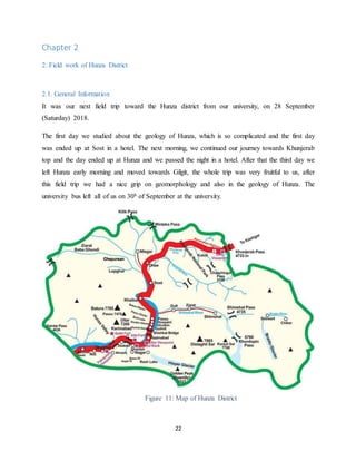 22
Chapter 2
2. Field work of Hunza District
2.1. General Information
It was our next field trip toward the Hunza district from our university, on 28 September
(Saturday) 2018.
The first day we studied about the geology of Hunza, which is so complicated and the first day
was ended up at Sost in a hotel. The next morning, we continued our journey towards Khunjerab
top and the day ended up at Hunza and we passed the night in a hotel. After that the third day we
left Hunza early morning and moved towards Gilgit, the whole trip was very fruitful to us, after
this field trip we had a nice grip on geomorphology and also in the geology of Hunza. The
university bus left all of us on 30h of September at the university.
Figure 11: Map of Hunza District
 