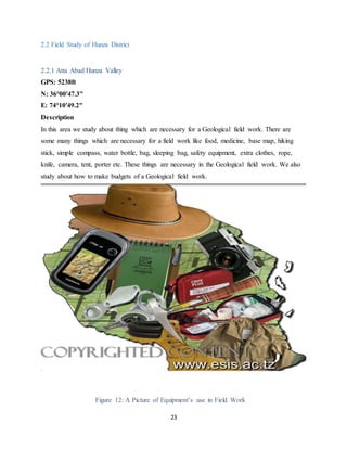 23
2.2 Field Study of Hunza District
2.2.1 Atta Abad Hunza Valley
GPS: 5238ft
N: 36°00'47.3"
E: 74°10'49.2"
Description
In this area we study about thing which are necessary for a Geological field work. There are
some many things which are necessary for a field work like food, medicine, base map, hiking
stick, simple compass, water bottle, bag, sleeping bag, safety equipment, extra clothes, rope,
knife, camera, tent, porter etc. These things are necessary in the Geological field work. We also
study about how to make budgets of a Geological field work.
Figure 12: A Picture of Equipment’s use in Field Work
 