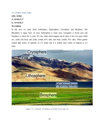 24
2.2.2 Gulkin Gojal Valley
GPS: 5238ft
N: 36°00'47.3"
E: 74°10'49.2"
Description
In this area we study about Lithosphere, Hydrosphere, Cryosphere and Biosphere. The
lithosphere is upper layer of crust, hydrosphere is water area, cryosphere is frozen area and
biosphere is where live is exist. We also study about magma and its types, it has two types which
are, acidic and basic and acidic contain 65% silica and basic contain 35% silica. When granite
contain light colour of minerals, so it’s acidic and if it contain dark colour of mineral, so it’s
basic.
Figure 13: A Picture of Spheres of Earth (www.ego.os)
 