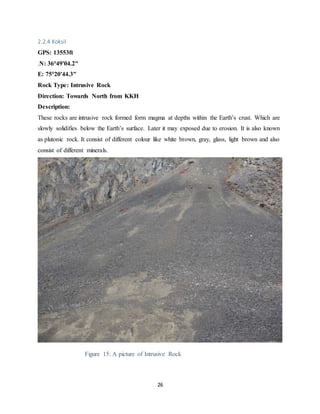 26
2.2.4 Koksil
GPS: 13553ft
.N: 36°49'04.2"
E: 75°20'44.3"
Rock Type: Intrusive Rock
Direction: Towards North from KKH
Description:
These rocks are intrusive rock formed form magma at depths within the Earth’s crust. Which are
slowly solidifies below the Earth’s surface. Later it may exposed due to erosion. It is also known
as plutonic rock. It consist of different colour like white brown, gray, glass, light brown and also
consist of different minerals.
Figure 15: A picture of Intrusive Rock
 