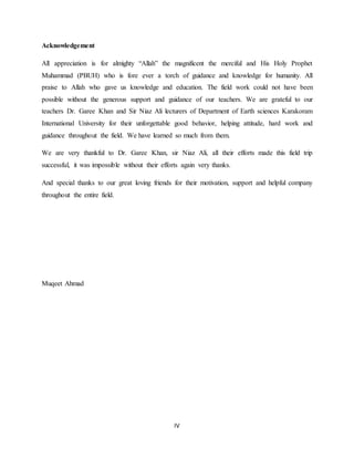 IV
Acknowledgement
All appreciation is for almighty “Allah” the magnificent the merciful and His Holy Prophet
Muhammad (PBUH) who is fore ever a torch of guidance and knowledge for humanity. All
praise to Allah who gave us knowledge and education. The field work could not have been
possible without the generous support and guidance of our teachers. We are grateful to our
teachers Dr. Garee Khan and Sir Niaz Ali lecturers of Department of Earth sciences Karakoram
International University for their unforgettable good behavior, helping attitude, hard work and
guidance throughout the field. We have learned so much from them.
We are very thankful to Dr. Garee Khan, sir Niaz Ali, all their efforts made this field trip
successful, it was impossible without their efforts again very thanks.
And special thanks to our great loving friends for their motivation, support and helpful company
throughout the entire field.
Muqeet Ahmad
 