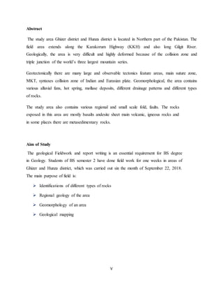V
Abstract
The study area Ghizer district and Hunza district is located in Northern part of the Pakistan. The
field area extends along the Karakorum Highway (KKH) and also long Gilgit River.
Geologically, the area is very difficult and highly deformed because of the collision zone and
triple junction of the world’s three largest mountain series.
Geotectonically there are many large and observable tectonics feature areas, main suture zone,
MKT, syntaxes collision zone of Indian and Eurasian plate. Geomorphological, the area contains
various alluvial fans, hot spring, mollase deposits, different drainage patterns and different types
of rocks.
The study area also contains various regional and small scale fold, faults. The rocks
exposed in this area are mostly basalts andesite sheet main volcanic, igneous rocks and
in some places there are metasedimentary rocks.
Aim of Study
The geological Fieldwork and report writing is an essential requirement for BS degree
in Geology. Students of BS semester 2 have done field work for one weeks in areas of
Ghizer and Hunza district, which was carried out sin the month of September 22, 2018.
The main purpose of field is:
 Identifications of different types of rocks
 Regional geology of the area
 Geomorphology of an area
 Geological mapping
 