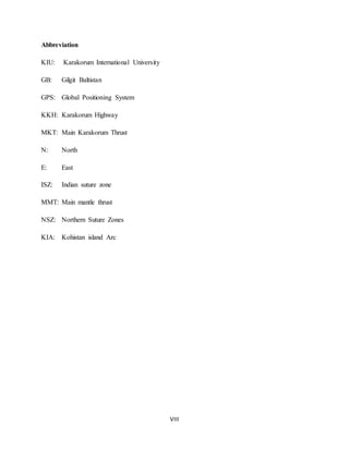 VIII
Abbreviation
KIU: Karakorum International University
GB: Gilgit Baltistan
GPS: Global Positioning System
KKH: Karakorum Highway
MKT: Main Karakorum Thrust
N: North
E: East
ISZ: Indian suture zone
MMT: Main mantle thrust
NSZ: Northern Suture Zones
KIA: Kohistan island Arc
 