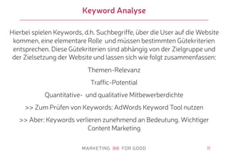 11
Keyword Analyse
Hierbei spielen Keywords, d.h. Suchbegriffe, über die User auf die Website
kommen, eine elementare Rolle und müssen bestimmten Gütekriterien
entsprechen. Diese Gütekriterien sind abhängig von der Zielgruppe und
der Zielsetzung der Website und lassen sich wie folgt zusammenfassen:
Themen-Relevanz
Traffic-Potential
Quantitative- und qualitative Mitbewerberdichte
>> Zum Prüfen von Keywords: AdWords Keyword Tool nutzen
>> Aber: Keywords verlieren zunehmend an Bedeutung. Wichtiger
Content Marketing
 