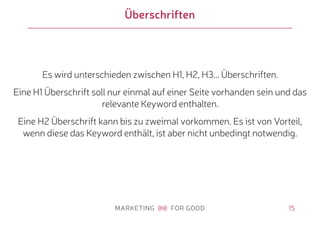 15
Überschriften
Es wird unterschieden zwischen H1, H2, H3... Überschriften.
Eine H1 Überschrift soll nur einmal auf einer Seite vorhanden sein und das
relevante Keyword enthalten.
Eine H2 Überschrift kann bis zu zweimal vorkommen. Es ist von Vorteil,
wenn diese das Keyword enthält, ist aber nicht unbedingt notwendig.
 